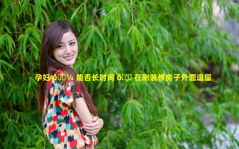 孕妇 🌼 能否长时间 🦄 在刚装修房子外面逗留